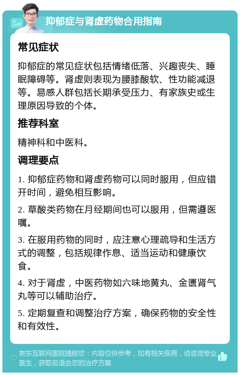 抑郁症与肾虚药物合用指南 常见症状 抑郁症的常见症状包括情绪低落、兴趣丧失、睡眠障碍等。肾虚则表现为腰膝酸软、性功能减退等。易感人群包括长期承受压力、有家族史或生理原因导致的个体。 推荐科室 精神科和中医科。 调理要点 1. 抑郁症药物和肾虚药物可以同时服用，但应错开时间，避免相互影响。 2. 草酸类药物在月经期间也可以服用，但需遵医嘱。 3. 在服用药物的同时，应注意心理疏导和生活方式的调整，包括规律作息、适当运动和健康饮食。 4. 对于肾虚，中医药物如六味地黄丸、金匮肾气丸等可以辅助治疗。 5. 定期复查和调整治疗方案，确保药物的安全性和有效性。