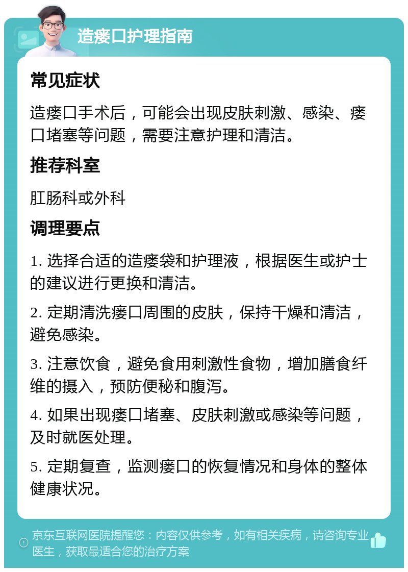 造瘘口护理指南 常见症状 造瘘口手术后，可能会出现皮肤刺激、感染、瘘口堵塞等问题，需要注意护理和清洁。 推荐科室 肛肠科或外科 调理要点 1. 选择合适的造瘘袋和护理液，根据医生或护士的建议进行更换和清洁。 2. 定期清洗瘘口周围的皮肤，保持干燥和清洁，避免感染。 3. 注意饮食，避免食用刺激性食物，增加膳食纤维的摄入，预防便秘和腹泻。 4. 如果出现瘘口堵塞、皮肤刺激或感染等问题，及时就医处理。 5. 定期复查，监测瘘口的恢复情况和身体的整体健康状况。