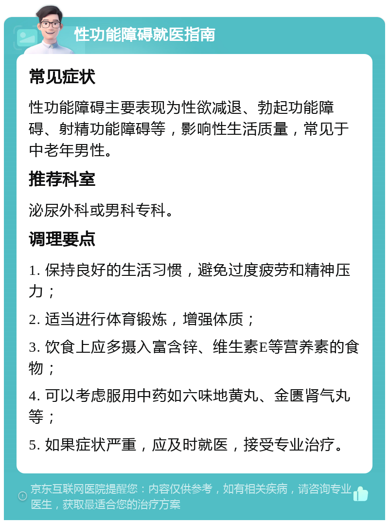 性功能障碍就医指南 常见症状 性功能障碍主要表现为性欲减退、勃起功能障碍、射精功能障碍等，影响性生活质量，常见于中老年男性。 推荐科室 泌尿外科或男科专科。 调理要点 1. 保持良好的生活习惯，避免过度疲劳和精神压力； 2. 适当进行体育锻炼，增强体质； 3. 饮食上应多摄入富含锌、维生素E等营养素的食物； 4. 可以考虑服用中药如六味地黄丸、金匮肾气丸等； 5. 如果症状严重，应及时就医，接受专业治疗。