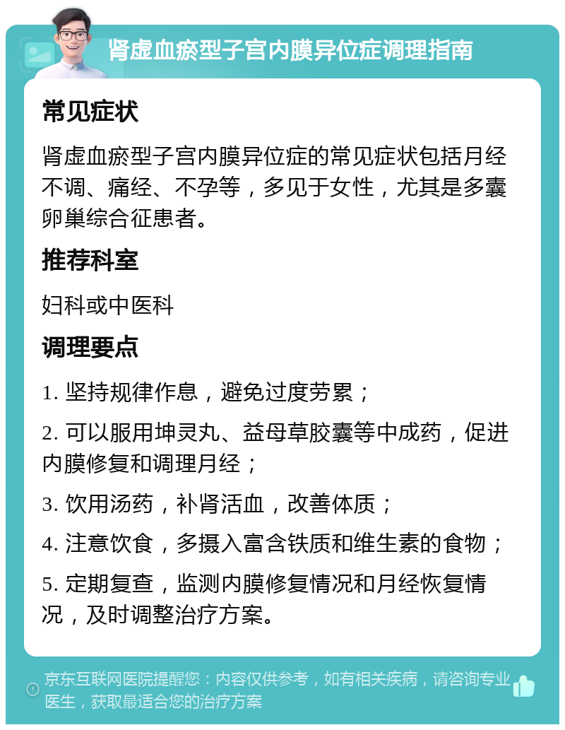 肾虚血瘀型子宫内膜异位症调理指南 常见症状 肾虚血瘀型子宫内膜异位症的常见症状包括月经不调、痛经、不孕等，多见于女性，尤其是多囊卵巢综合征患者。 推荐科室 妇科或中医科 调理要点 1. 坚持规律作息，避免过度劳累； 2. 可以服用坤灵丸、益母草胶囊等中成药，促进内膜修复和调理月经； 3. 饮用汤药，补肾活血，改善体质； 4. 注意饮食，多摄入富含铁质和维生素的食物； 5. 定期复查，监测内膜修复情况和月经恢复情况，及时调整治疗方案。