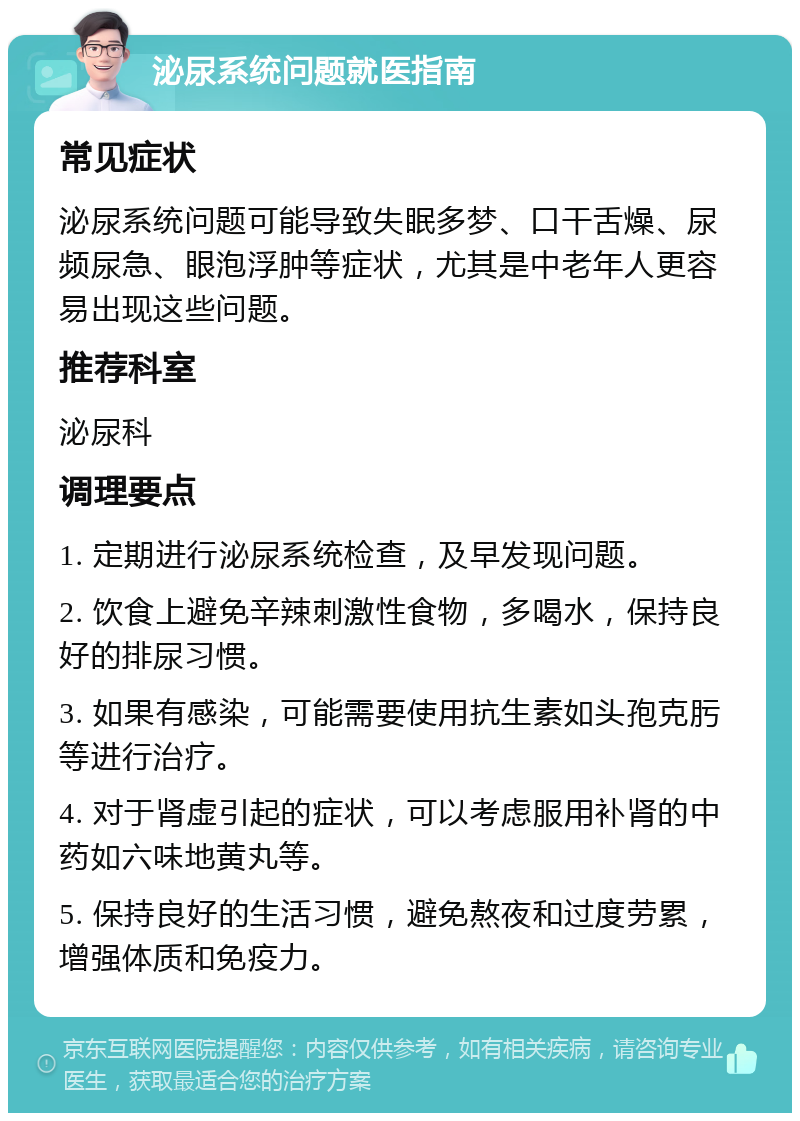 泌尿系统问题就医指南 常见症状 泌尿系统问题可能导致失眠多梦、口干舌燥、尿频尿急、眼泡浮肿等症状，尤其是中老年人更容易出现这些问题。 推荐科室 泌尿科 调理要点 1. 定期进行泌尿系统检查，及早发现问题。 2. 饮食上避免辛辣刺激性食物，多喝水，保持良好的排尿习惯。 3. 如果有感染，可能需要使用抗生素如头孢克肟等进行治疗。 4. 对于肾虚引起的症状，可以考虑服用补肾的中药如六味地黄丸等。 5. 保持良好的生活习惯，避免熬夜和过度劳累，增强体质和免疫力。