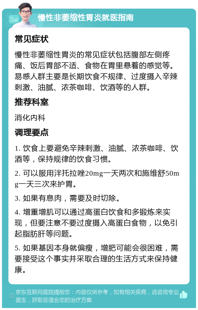 慢性非萎缩性胃炎就医指南 常见症状 慢性非萎缩性胃炎的常见症状包括腹部左侧疼痛、饭后胃部不适、食物在胃里悬着的感觉等。易感人群主要是长期饮食不规律、过度摄入辛辣刺激、油腻、浓茶咖啡、饮酒等的人群。 推荐科室 消化内科 调理要点 1. 饮食上要避免辛辣刺激、油腻、浓茶咖啡、饮酒等，保持规律的饮食习惯。 2. 可以服用泮托拉唑20mg一天两次和施维舒50mg一天三次来护胃。 3. 如果有息肉，需要及时切除。 4. 增重增肌可以通过高蛋白饮食和多锻炼来实现，但要注意不要过度摄入高蛋白食物，以免引起脂肪肝等问题。 5. 如果基因本身就偏瘦，增肥可能会很困难，需要接受这个事实并采取合理的生活方式来保持健康。