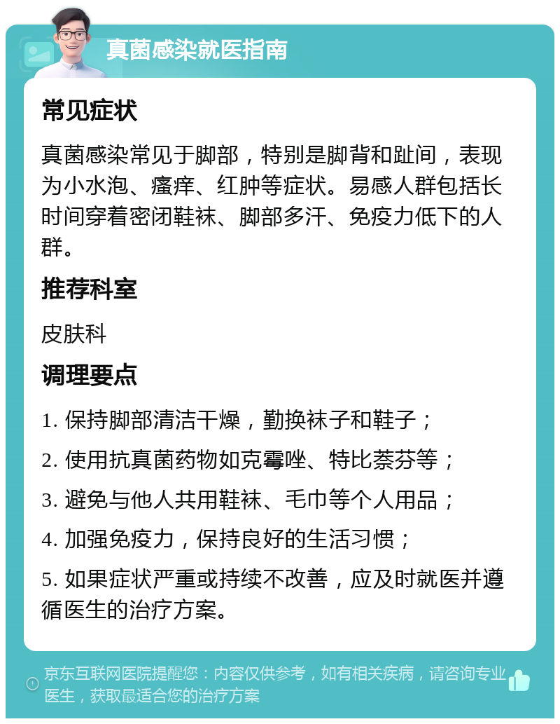 真菌感染就医指南 常见症状 真菌感染常见于脚部，特别是脚背和趾间，表现为小水泡、瘙痒、红肿等症状。易感人群包括长时间穿着密闭鞋袜、脚部多汗、免疫力低下的人群。 推荐科室 皮肤科 调理要点 1. 保持脚部清洁干燥，勤换袜子和鞋子； 2. 使用抗真菌药物如克霉唑、特比萘芬等； 3. 避免与他人共用鞋袜、毛巾等个人用品； 4. 加强免疫力，保持良好的生活习惯； 5. 如果症状严重或持续不改善，应及时就医并遵循医生的治疗方案。