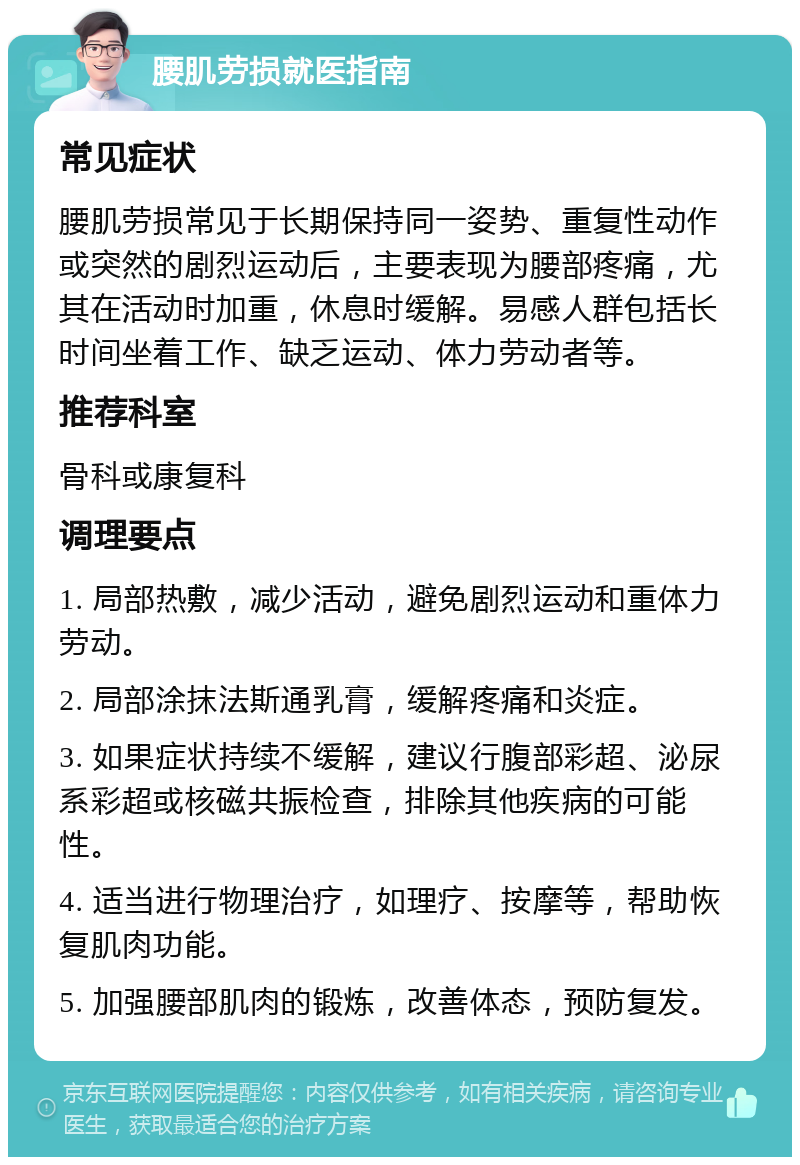 腰肌劳损就医指南 常见症状 腰肌劳损常见于长期保持同一姿势、重复性动作或突然的剧烈运动后，主要表现为腰部疼痛，尤其在活动时加重，休息时缓解。易感人群包括长时间坐着工作、缺乏运动、体力劳动者等。 推荐科室 骨科或康复科 调理要点 1. 局部热敷，减少活动，避免剧烈运动和重体力劳动。 2. 局部涂抹法斯通乳膏，缓解疼痛和炎症。 3. 如果症状持续不缓解，建议行腹部彩超、泌尿系彩超或核磁共振检查，排除其他疾病的可能性。 4. 适当进行物理治疗，如理疗、按摩等，帮助恢复肌肉功能。 5. 加强腰部肌肉的锻炼，改善体态，预防复发。