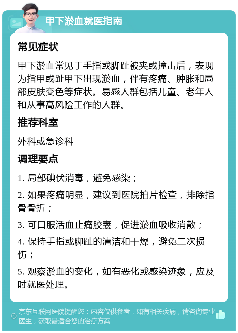 甲下淤血就医指南 常见症状 甲下淤血常见于手指或脚趾被夹或撞击后，表现为指甲或趾甲下出现淤血，伴有疼痛、肿胀和局部皮肤变色等症状。易感人群包括儿童、老年人和从事高风险工作的人群。 推荐科室 外科或急诊科 调理要点 1. 局部碘伏消毒，避免感染； 2. 如果疼痛明显，建议到医院拍片检查，排除指骨骨折； 3. 可口服活血止痛胶囊，促进淤血吸收消散； 4. 保持手指或脚趾的清洁和干燥，避免二次损伤； 5. 观察淤血的变化，如有恶化或感染迹象，应及时就医处理。