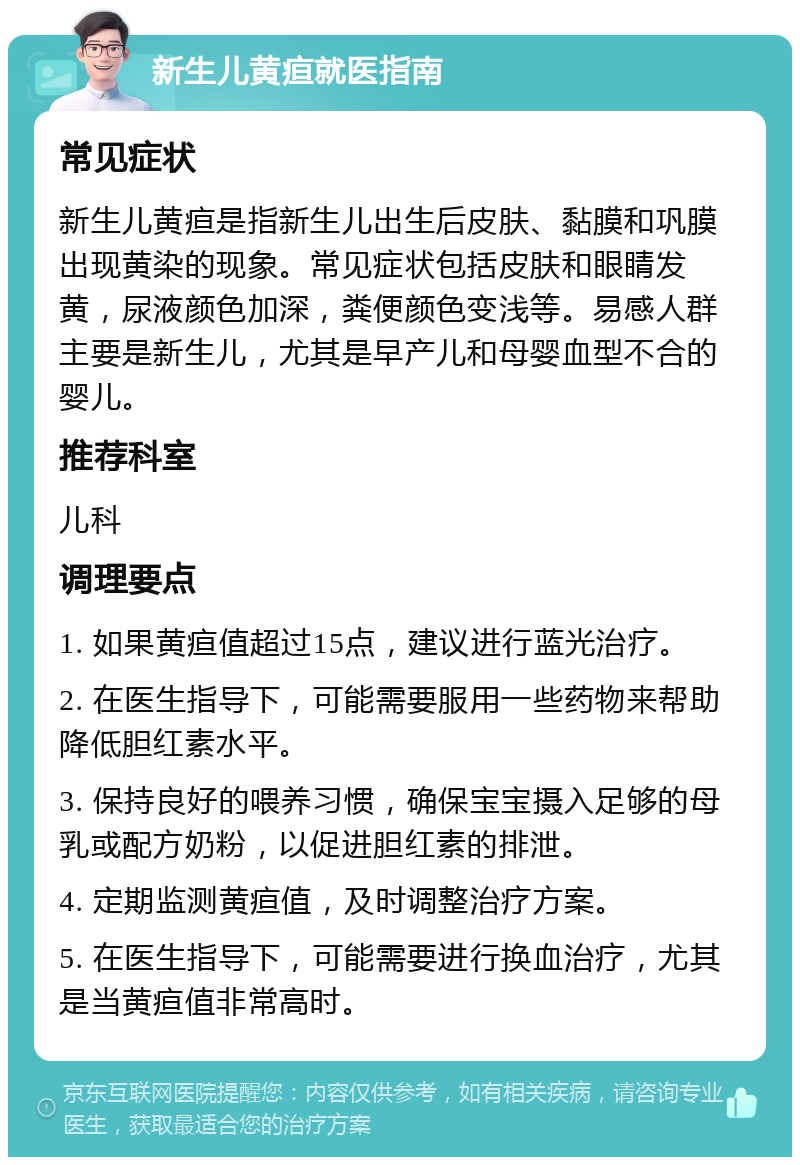 新生儿黄疸就医指南 常见症状 新生儿黄疸是指新生儿出生后皮肤、黏膜和巩膜出现黄染的现象。常见症状包括皮肤和眼睛发黄，尿液颜色加深，粪便颜色变浅等。易感人群主要是新生儿，尤其是早产儿和母婴血型不合的婴儿。 推荐科室 儿科 调理要点 1. 如果黄疸值超过15点，建议进行蓝光治疗。 2. 在医生指导下，可能需要服用一些药物来帮助降低胆红素水平。 3. 保持良好的喂养习惯，确保宝宝摄入足够的母乳或配方奶粉，以促进胆红素的排泄。 4. 定期监测黄疸值，及时调整治疗方案。 5. 在医生指导下，可能需要进行换血治疗，尤其是当黄疸值非常高时。