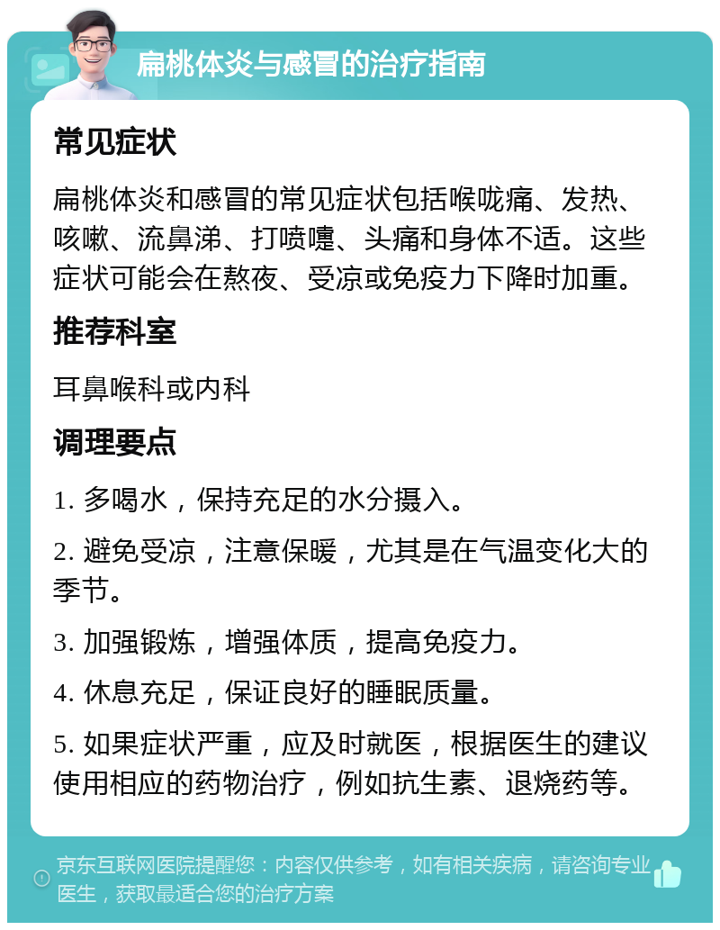 扁桃体炎与感冒的治疗指南 常见症状 扁桃体炎和感冒的常见症状包括喉咙痛、发热、咳嗽、流鼻涕、打喷嚏、头痛和身体不适。这些症状可能会在熬夜、受凉或免疫力下降时加重。 推荐科室 耳鼻喉科或内科 调理要点 1. 多喝水，保持充足的水分摄入。 2. 避免受凉，注意保暖，尤其是在气温变化大的季节。 3. 加强锻炼，增强体质，提高免疫力。 4. 休息充足，保证良好的睡眠质量。 5. 如果症状严重，应及时就医，根据医生的建议使用相应的药物治疗，例如抗生素、退烧药等。