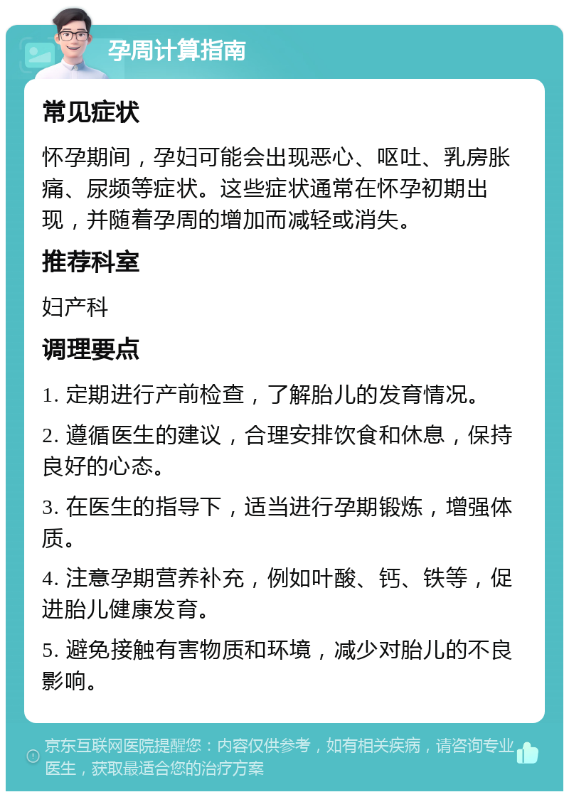 孕周计算指南 常见症状 怀孕期间，孕妇可能会出现恶心、呕吐、乳房胀痛、尿频等症状。这些症状通常在怀孕初期出现，并随着孕周的增加而减轻或消失。 推荐科室 妇产科 调理要点 1. 定期进行产前检查，了解胎儿的发育情况。 2. 遵循医生的建议，合理安排饮食和休息，保持良好的心态。 3. 在医生的指导下，适当进行孕期锻炼，增强体质。 4. 注意孕期营养补充，例如叶酸、钙、铁等，促进胎儿健康发育。 5. 避免接触有害物质和环境，减少对胎儿的不良影响。