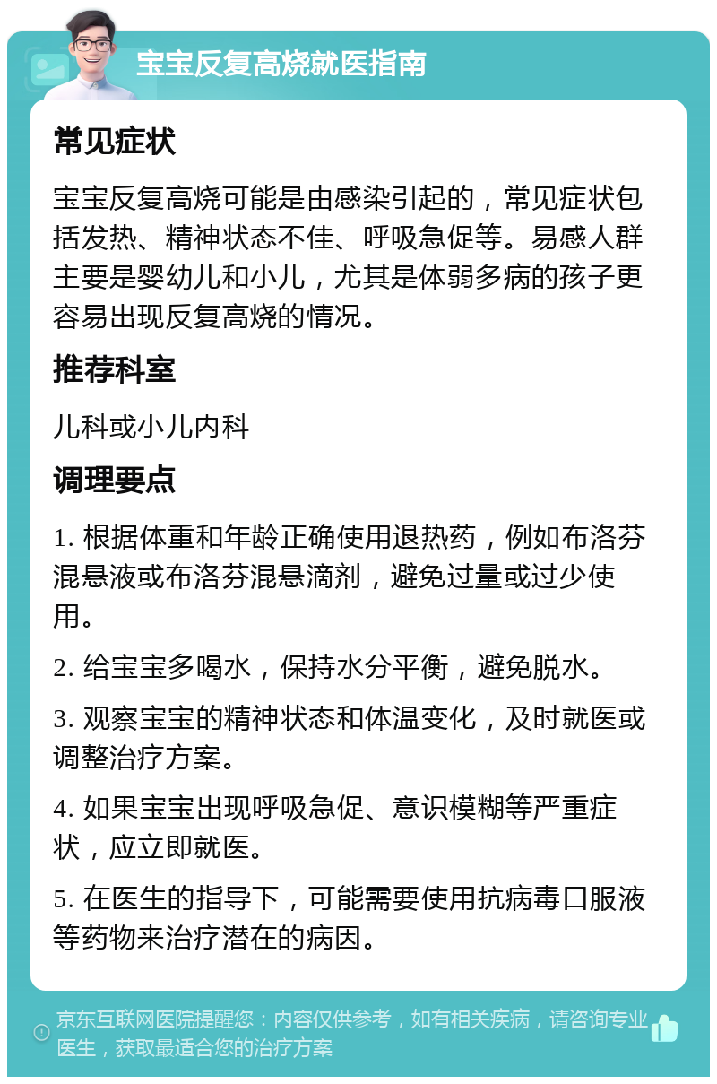 宝宝反复高烧就医指南 常见症状 宝宝反复高烧可能是由感染引起的，常见症状包括发热、精神状态不佳、呼吸急促等。易感人群主要是婴幼儿和小儿，尤其是体弱多病的孩子更容易出现反复高烧的情况。 推荐科室 儿科或小儿内科 调理要点 1. 根据体重和年龄正确使用退热药，例如布洛芬混悬液或布洛芬混悬滴剂，避免过量或过少使用。 2. 给宝宝多喝水，保持水分平衡，避免脱水。 3. 观察宝宝的精神状态和体温变化，及时就医或调整治疗方案。 4. 如果宝宝出现呼吸急促、意识模糊等严重症状，应立即就医。 5. 在医生的指导下，可能需要使用抗病毒口服液等药物来治疗潜在的病因。