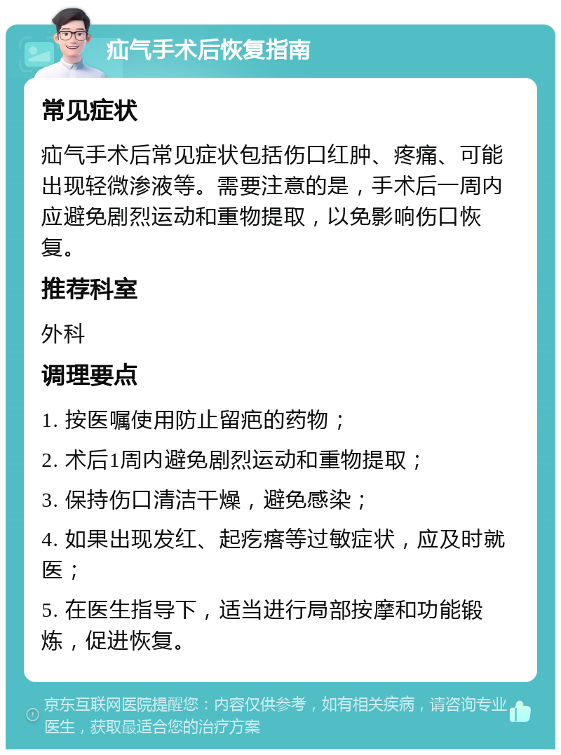 疝气手术后恢复指南 常见症状 疝气手术后常见症状包括伤口红肿、疼痛、可能出现轻微渗液等。需要注意的是，手术后一周内应避免剧烈运动和重物提取，以免影响伤口恢复。 推荐科室 外科 调理要点 1. 按医嘱使用防止留疤的药物； 2. 术后1周内避免剧烈运动和重物提取； 3. 保持伤口清洁干燥，避免感染； 4. 如果出现发红、起疙瘩等过敏症状，应及时就医； 5. 在医生指导下，适当进行局部按摩和功能锻炼，促进恢复。