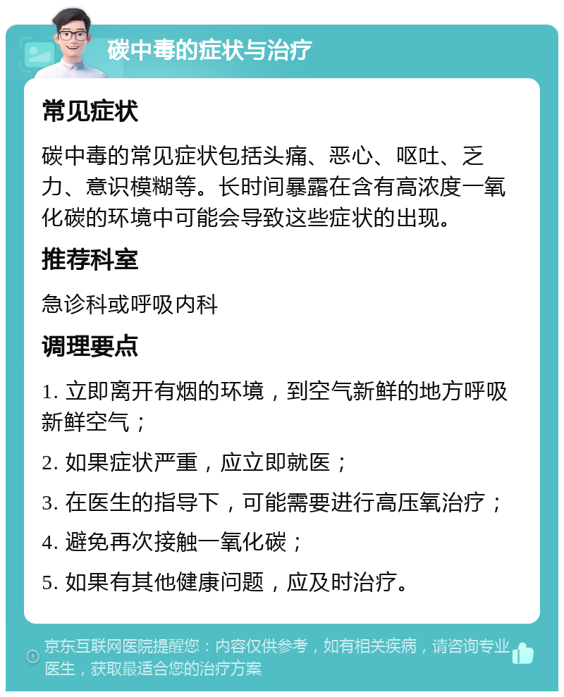 碳中毒的症状与治疗 常见症状 碳中毒的常见症状包括头痛、恶心、呕吐、乏力、意识模糊等。长时间暴露在含有高浓度一氧化碳的环境中可能会导致这些症状的出现。 推荐科室 急诊科或呼吸内科 调理要点 1. 立即离开有烟的环境，到空气新鲜的地方呼吸新鲜空气； 2. 如果症状严重，应立即就医； 3. 在医生的指导下，可能需要进行高压氧治疗； 4. 避免再次接触一氧化碳； 5. 如果有其他健康问题，应及时治疗。