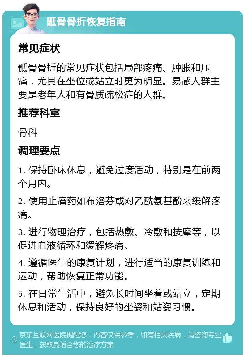 骶骨骨折恢复指南 常见症状 骶骨骨折的常见症状包括局部疼痛、肿胀和压痛，尤其在坐位或站立时更为明显。易感人群主要是老年人和有骨质疏松症的人群。 推荐科室 骨科 调理要点 1. 保持卧床休息，避免过度活动，特别是在前两个月内。 2. 使用止痛药如布洛芬或对乙酰氨基酚来缓解疼痛。 3. 进行物理治疗，包括热敷、冷敷和按摩等，以促进血液循环和缓解疼痛。 4. 遵循医生的康复计划，进行适当的康复训练和运动，帮助恢复正常功能。 5. 在日常生活中，避免长时间坐着或站立，定期休息和活动，保持良好的坐姿和站姿习惯。