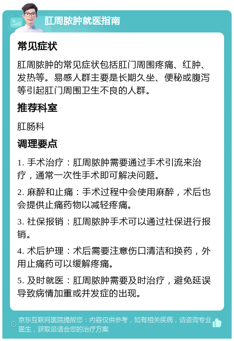 肛周脓肿就医指南 常见症状 肛周脓肿的常见症状包括肛门周围疼痛、红肿、发热等。易感人群主要是长期久坐、便秘或腹泻等引起肛门周围卫生不良的人群。 推荐科室 肛肠科 调理要点 1. 手术治疗：肛周脓肿需要通过手术引流来治疗，通常一次性手术即可解决问题。 2. 麻醉和止痛：手术过程中会使用麻醉，术后也会提供止痛药物以减轻疼痛。 3. 社保报销：肛周脓肿手术可以通过社保进行报销。 4. 术后护理：术后需要注意伤口清洁和换药，外用止痛药可以缓解疼痛。 5. 及时就医：肛周脓肿需要及时治疗，避免延误导致病情加重或并发症的出现。