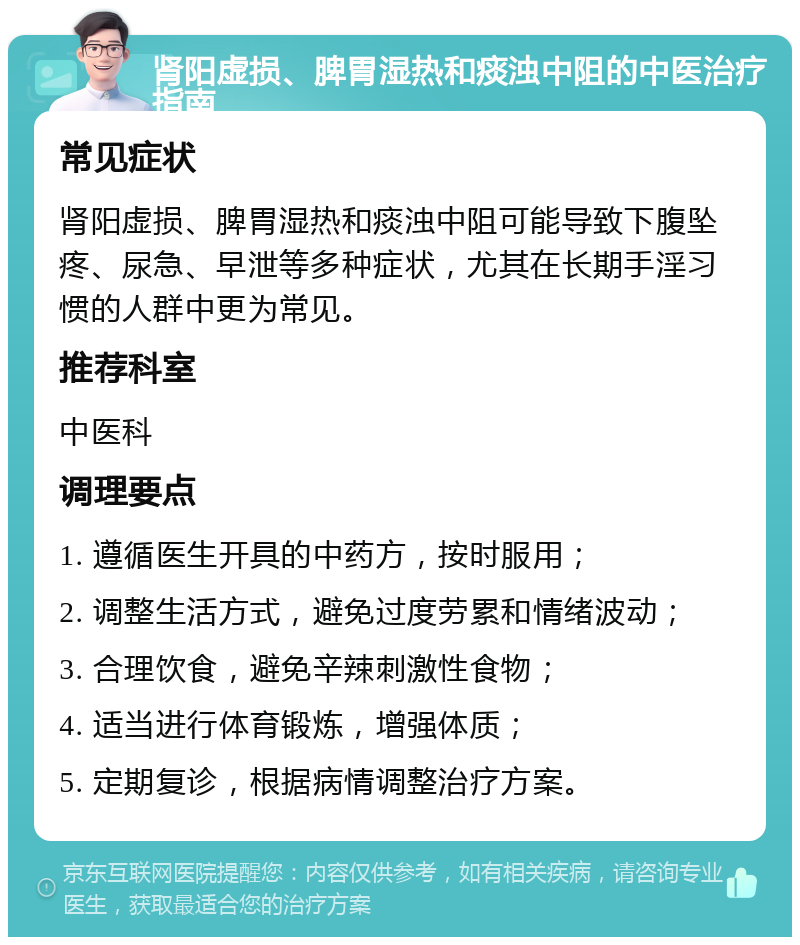 肾阳虚损、脾胃湿热和痰浊中阻的中医治疗指南 常见症状 肾阳虚损、脾胃湿热和痰浊中阻可能导致下腹坠疼、尿急、早泄等多种症状，尤其在长期手淫习惯的人群中更为常见。 推荐科室 中医科 调理要点 1. 遵循医生开具的中药方，按时服用； 2. 调整生活方式，避免过度劳累和情绪波动； 3. 合理饮食，避免辛辣刺激性食物； 4. 适当进行体育锻炼，增强体质； 5. 定期复诊，根据病情调整治疗方案。