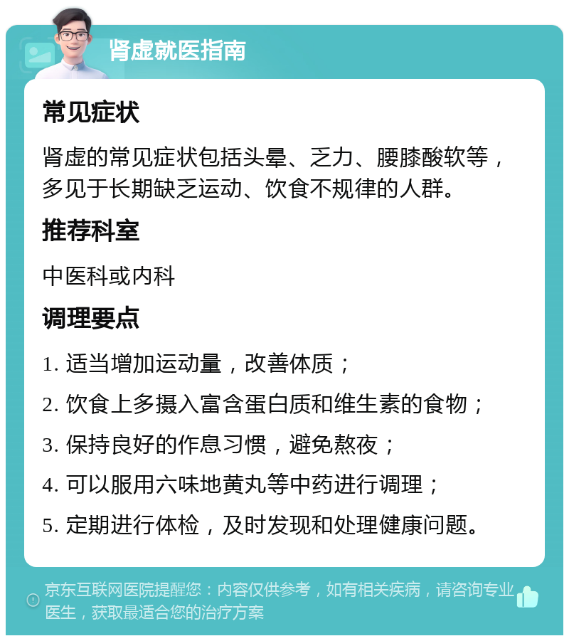 肾虚就医指南 常见症状 肾虚的常见症状包括头晕、乏力、腰膝酸软等，多见于长期缺乏运动、饮食不规律的人群。 推荐科室 中医科或内科 调理要点 1. 适当增加运动量，改善体质； 2. 饮食上多摄入富含蛋白质和维生素的食物； 3. 保持良好的作息习惯，避免熬夜； 4. 可以服用六味地黄丸等中药进行调理； 5. 定期进行体检，及时发现和处理健康问题。