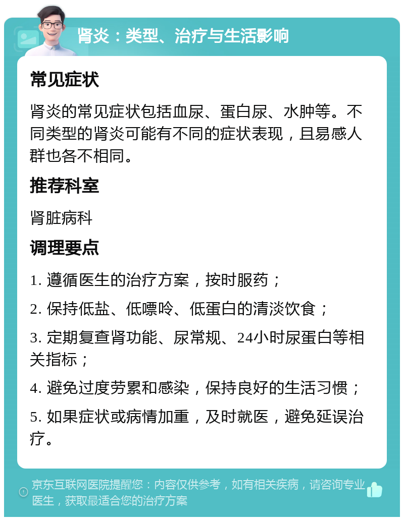 肾炎：类型、治疗与生活影响 常见症状 肾炎的常见症状包括血尿、蛋白尿、水肿等。不同类型的肾炎可能有不同的症状表现，且易感人群也各不相同。 推荐科室 肾脏病科 调理要点 1. 遵循医生的治疗方案，按时服药； 2. 保持低盐、低嘌呤、低蛋白的清淡饮食； 3. 定期复查肾功能、尿常规、24小时尿蛋白等相关指标； 4. 避免过度劳累和感染，保持良好的生活习惯； 5. 如果症状或病情加重，及时就医，避免延误治疗。