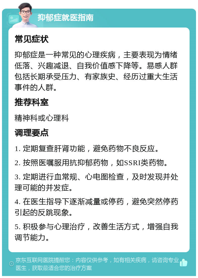 抑郁症就医指南 常见症状 抑郁症是一种常见的心理疾病，主要表现为情绪低落、兴趣减退、自我价值感下降等。易感人群包括长期承受压力、有家族史、经历过重大生活事件的人群。 推荐科室 精神科或心理科 调理要点 1. 定期复查肝肾功能，避免药物不良反应。 2. 按照医嘱服用抗抑郁药物，如SSRI类药物。 3. 定期进行血常规、心电图检查，及时发现并处理可能的并发症。 4. 在医生指导下逐渐减量或停药，避免突然停药引起的反跳现象。 5. 积极参与心理治疗，改善生活方式，增强自我调节能力。