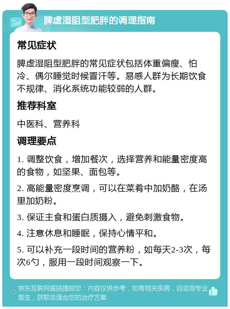 脾虚湿阻型肥胖的调理指南 常见症状 脾虚湿阻型肥胖的常见症状包括体重偏瘦、怕冷、偶尔睡觉时候冒汗等。易感人群为长期饮食不规律、消化系统功能较弱的人群。 推荐科室 中医科、营养科 调理要点 1. 调整饮食，增加餐次，选择营养和能量密度高的食物，如坚果、面包等。 2. 高能量密度烹调，可以在菜肴中加奶酪，在汤里加奶粉。 3. 保证主食和蛋白质摄入，避免刺激食物。 4. 注意休息和睡眠，保持心情平和。 5. 可以补充一段时间的营养粉，如每天2-3次，每次6勺，服用一段时间观察一下。