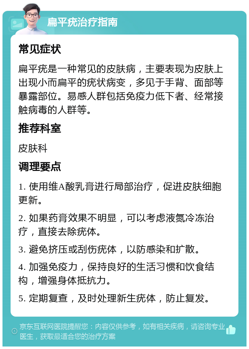 扁平疣治疗指南 常见症状 扁平疣是一种常见的皮肤病，主要表现为皮肤上出现小而扁平的疣状病变，多见于手背、面部等暴露部位。易感人群包括免疫力低下者、经常接触病毒的人群等。 推荐科室 皮肤科 调理要点 1. 使用维A酸乳膏进行局部治疗，促进皮肤细胞更新。 2. 如果药膏效果不明显，可以考虑液氮冷冻治疗，直接去除疣体。 3. 避免挤压或刮伤疣体，以防感染和扩散。 4. 加强免疫力，保持良好的生活习惯和饮食结构，增强身体抵抗力。 5. 定期复查，及时处理新生疣体，防止复发。