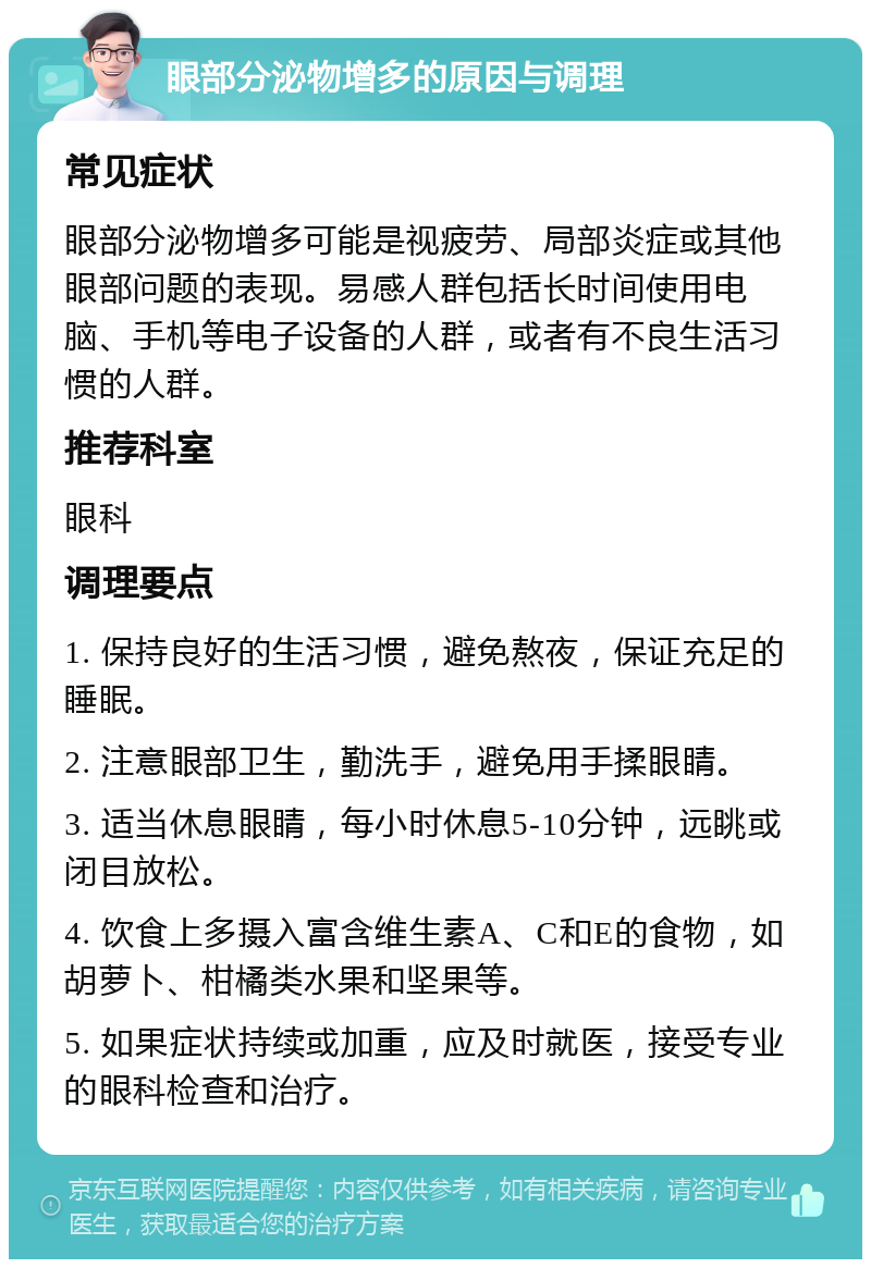 眼部分泌物增多的原因与调理 常见症状 眼部分泌物增多可能是视疲劳、局部炎症或其他眼部问题的表现。易感人群包括长时间使用电脑、手机等电子设备的人群，或者有不良生活习惯的人群。 推荐科室 眼科 调理要点 1. 保持良好的生活习惯，避免熬夜，保证充足的睡眠。 2. 注意眼部卫生，勤洗手，避免用手揉眼睛。 3. 适当休息眼睛，每小时休息5-10分钟，远眺或闭目放松。 4. 饮食上多摄入富含维生素A、C和E的食物，如胡萝卜、柑橘类水果和坚果等。 5. 如果症状持续或加重，应及时就医，接受专业的眼科检查和治疗。