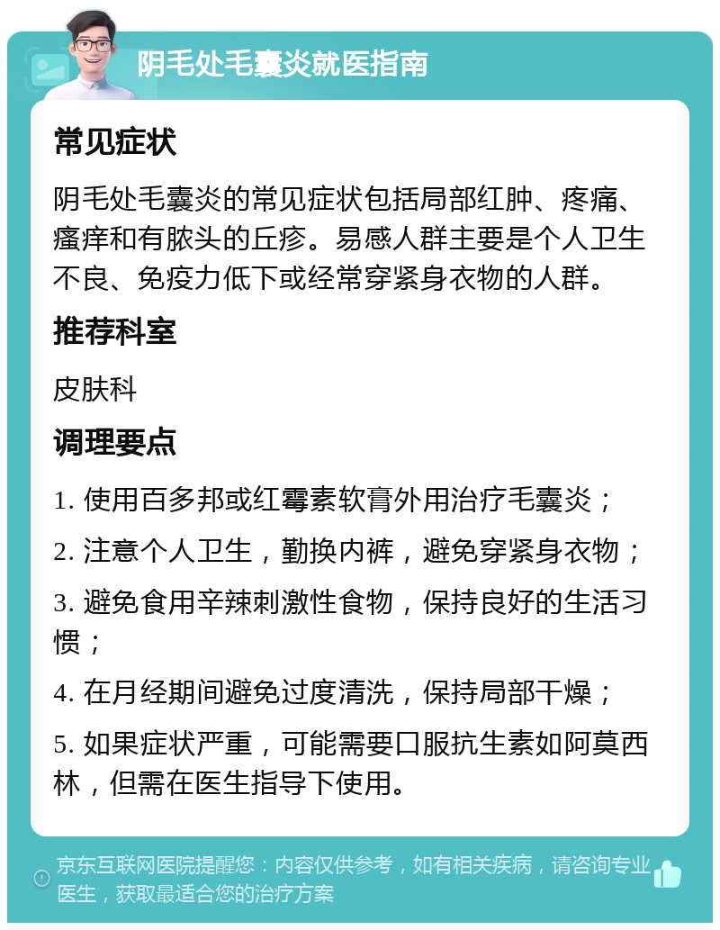 阴毛处毛囊炎就医指南 常见症状 阴毛处毛囊炎的常见症状包括局部红肿、疼痛、瘙痒和有脓头的丘疹。易感人群主要是个人卫生不良、免疫力低下或经常穿紧身衣物的人群。 推荐科室 皮肤科 调理要点 1. 使用百多邦或红霉素软膏外用治疗毛囊炎； 2. 注意个人卫生，勤换内裤，避免穿紧身衣物； 3. 避免食用辛辣刺激性食物，保持良好的生活习惯； 4. 在月经期间避免过度清洗，保持局部干燥； 5. 如果症状严重，可能需要口服抗生素如阿莫西林，但需在医生指导下使用。