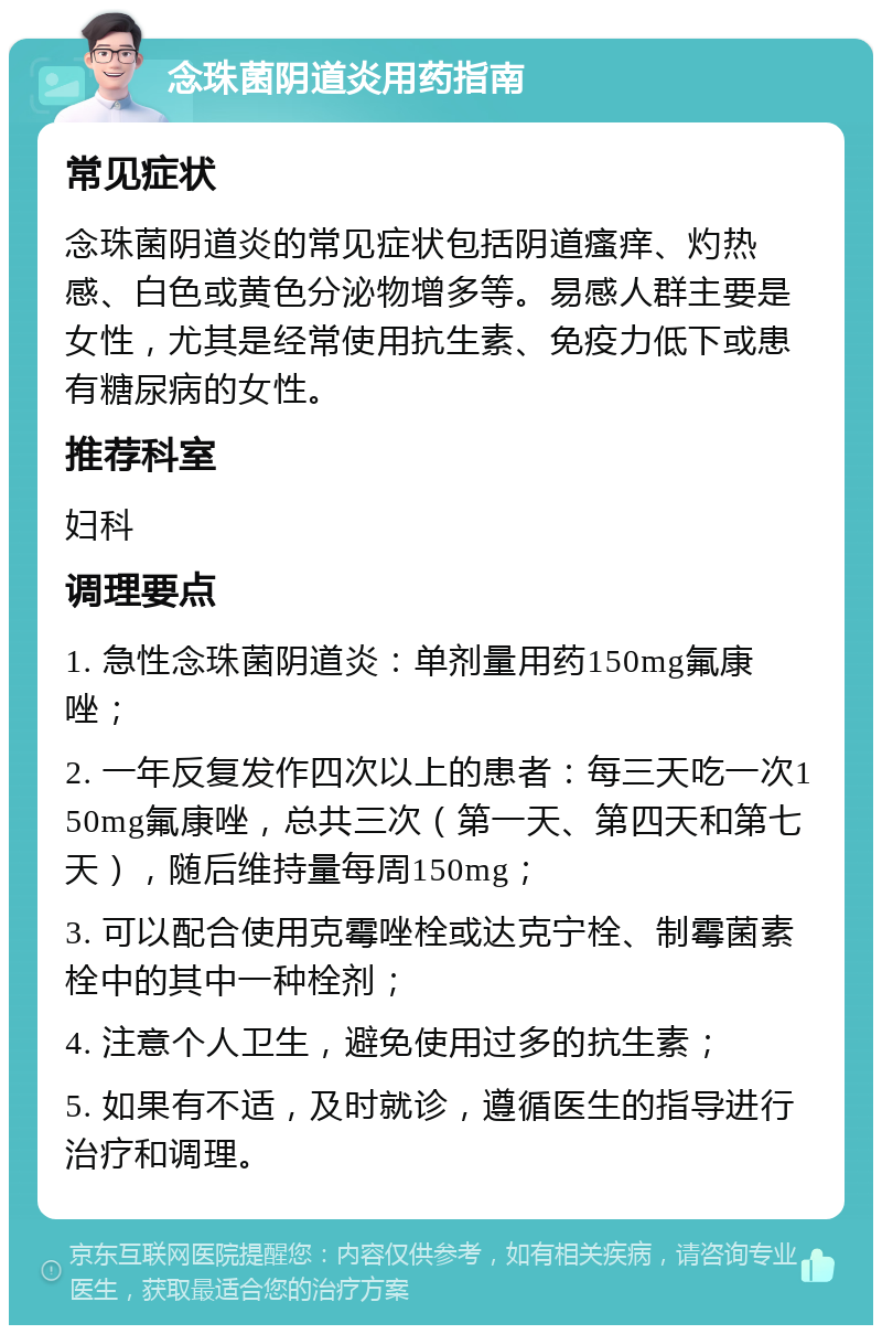 念珠菌阴道炎用药指南 常见症状 念珠菌阴道炎的常见症状包括阴道瘙痒、灼热感、白色或黄色分泌物增多等。易感人群主要是女性，尤其是经常使用抗生素、免疫力低下或患有糖尿病的女性。 推荐科室 妇科 调理要点 1. 急性念珠菌阴道炎：单剂量用药150mg氟康唑； 2. 一年反复发作四次以上的患者：每三天吃一次150mg氟康唑，总共三次（第一天、第四天和第七天），随后维持量每周150mg； 3. 可以配合使用克霉唑栓或达克宁栓、制霉菌素栓中的其中一种栓剂； 4. 注意个人卫生，避免使用过多的抗生素； 5. 如果有不适，及时就诊，遵循医生的指导进行治疗和调理。