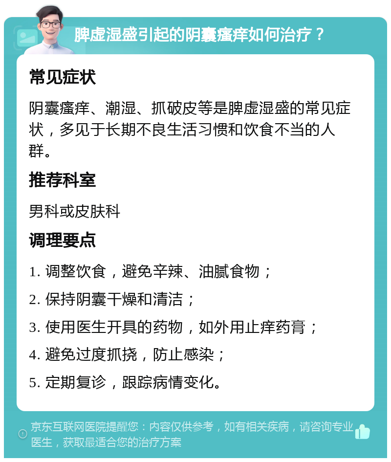 脾虚湿盛引起的阴囊瘙痒如何治疗？ 常见症状 阴囊瘙痒、潮湿、抓破皮等是脾虚湿盛的常见症状，多见于长期不良生活习惯和饮食不当的人群。 推荐科室 男科或皮肤科 调理要点 1. 调整饮食，避免辛辣、油腻食物； 2. 保持阴囊干燥和清洁； 3. 使用医生开具的药物，如外用止痒药膏； 4. 避免过度抓挠，防止感染； 5. 定期复诊，跟踪病情变化。