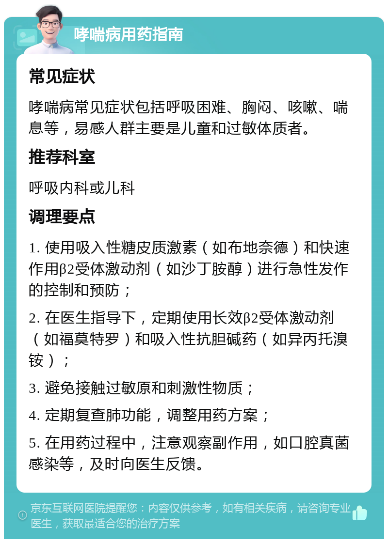 哮喘病用药指南 常见症状 哮喘病常见症状包括呼吸困难、胸闷、咳嗽、喘息等，易感人群主要是儿童和过敏体质者。 推荐科室 呼吸内科或儿科 调理要点 1. 使用吸入性糖皮质激素（如布地奈德）和快速作用β2受体激动剂（如沙丁胺醇）进行急性发作的控制和预防； 2. 在医生指导下，定期使用长效β2受体激动剂（如福莫特罗）和吸入性抗胆碱药（如异丙托溴铵）； 3. 避免接触过敏原和刺激性物质； 4. 定期复查肺功能，调整用药方案； 5. 在用药过程中，注意观察副作用，如口腔真菌感染等，及时向医生反馈。