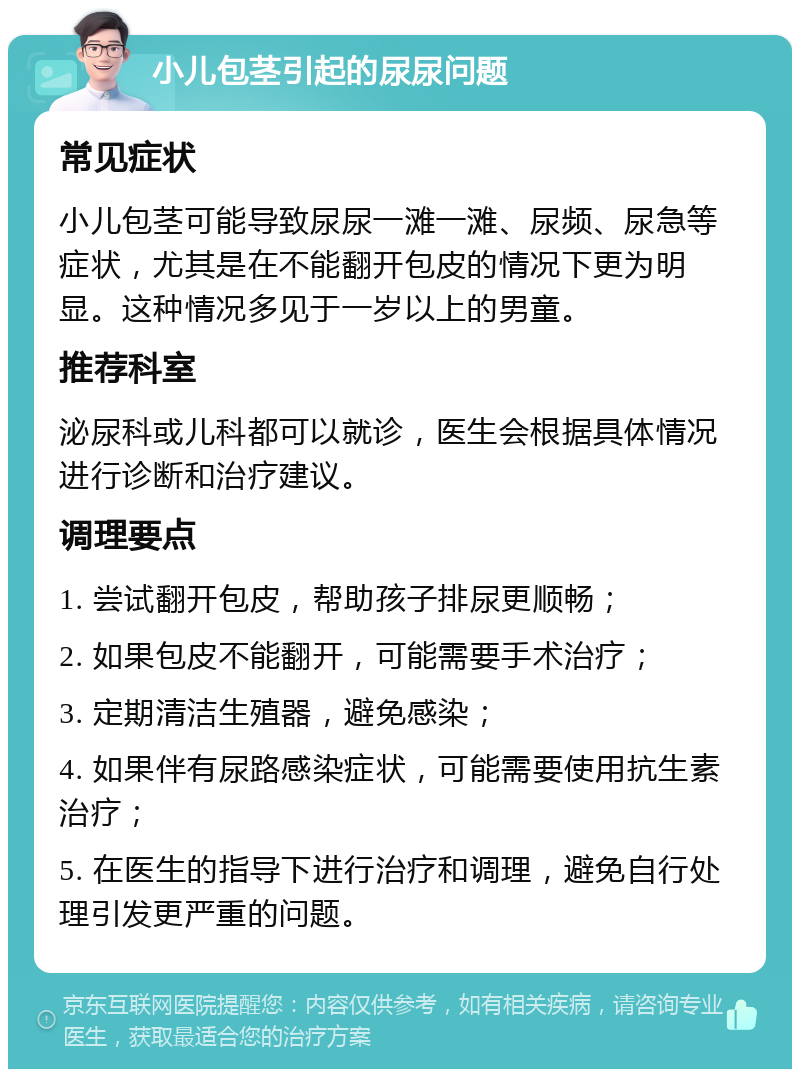 小儿包茎引起的尿尿问题 常见症状 小儿包茎可能导致尿尿一滩一滩、尿频、尿急等症状，尤其是在不能翻开包皮的情况下更为明显。这种情况多见于一岁以上的男童。 推荐科室 泌尿科或儿科都可以就诊，医生会根据具体情况进行诊断和治疗建议。 调理要点 1. 尝试翻开包皮，帮助孩子排尿更顺畅； 2. 如果包皮不能翻开，可能需要手术治疗； 3. 定期清洁生殖器，避免感染； 4. 如果伴有尿路感染症状，可能需要使用抗生素治疗； 5. 在医生的指导下进行治疗和调理，避免自行处理引发更严重的问题。