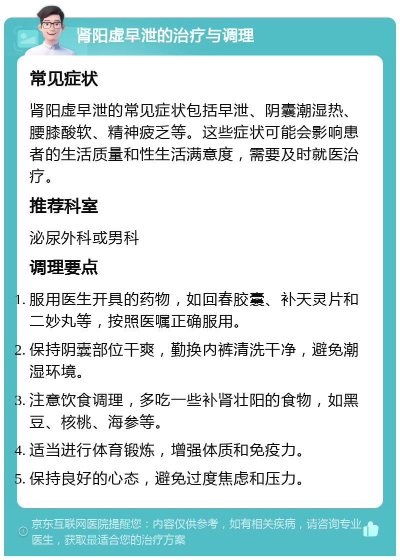 肾阳虚早泄的治疗与调理 常见症状 肾阳虚早泄的常见症状包括早泄、阴囊潮湿热、腰膝酸软、精神疲乏等。这些症状可能会影响患者的生活质量和性生活满意度，需要及时就医治疗。 推荐科室 泌尿外科或男科 调理要点 服用医生开具的药物，如回春胶囊、补天灵片和二妙丸等，按照医嘱正确服用。 保持阴囊部位干爽，勤换内裤清洗干净，避免潮湿环境。 注意饮食调理，多吃一些补肾壮阳的食物，如黑豆、核桃、海参等。 适当进行体育锻炼，增强体质和免疫力。 保持良好的心态，避免过度焦虑和压力。