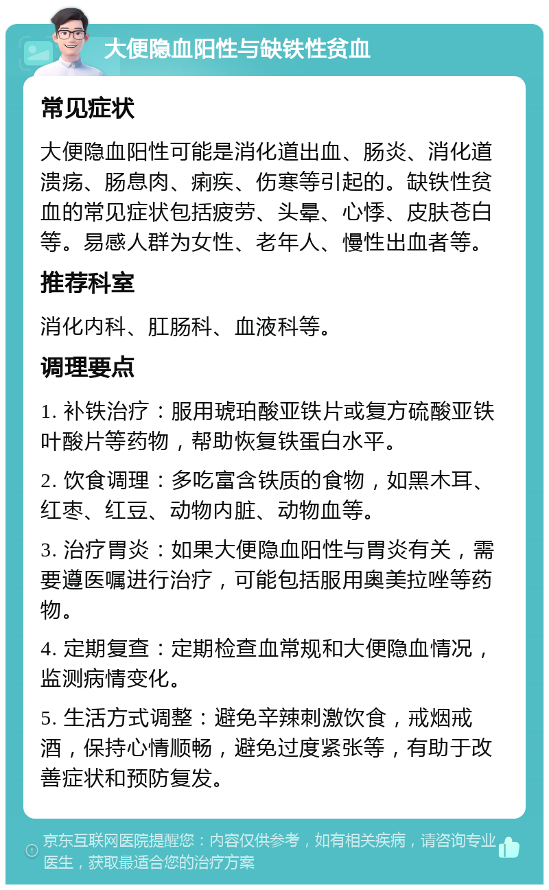 大便隐血阳性与缺铁性贫血 常见症状 大便隐血阳性可能是消化道出血、肠炎、消化道溃疡、肠息肉、痢疾、伤寒等引起的。缺铁性贫血的常见症状包括疲劳、头晕、心悸、皮肤苍白等。易感人群为女性、老年人、慢性出血者等。 推荐科室 消化内科、肛肠科、血液科等。 调理要点 1. 补铁治疗：服用琥珀酸亚铁片或复方硫酸亚铁叶酸片等药物，帮助恢复铁蛋白水平。 2. 饮食调理：多吃富含铁质的食物，如黑木耳、红枣、红豆、动物内脏、动物血等。 3. 治疗胃炎：如果大便隐血阳性与胃炎有关，需要遵医嘱进行治疗，可能包括服用奥美拉唑等药物。 4. 定期复查：定期检查血常规和大便隐血情况，监测病情变化。 5. 生活方式调整：避免辛辣刺激饮食，戒烟戒酒，保持心情顺畅，避免过度紧张等，有助于改善症状和预防复发。