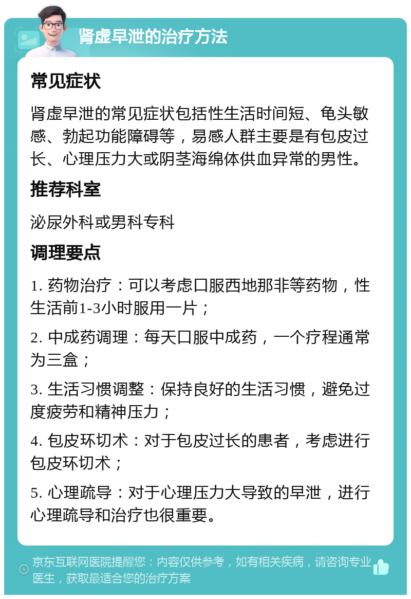 肾虚早泄的治疗方法 常见症状 肾虚早泄的常见症状包括性生活时间短、龟头敏感、勃起功能障碍等，易感人群主要是有包皮过长、心理压力大或阴茎海绵体供血异常的男性。 推荐科室 泌尿外科或男科专科 调理要点 1. 药物治疗：可以考虑口服西地那非等药物，性生活前1-3小时服用一片； 2. 中成药调理：每天口服中成药，一个疗程通常为三盒； 3. 生活习惯调整：保持良好的生活习惯，避免过度疲劳和精神压力； 4. 包皮环切术：对于包皮过长的患者，考虑进行包皮环切术； 5. 心理疏导：对于心理压力大导致的早泄，进行心理疏导和治疗也很重要。