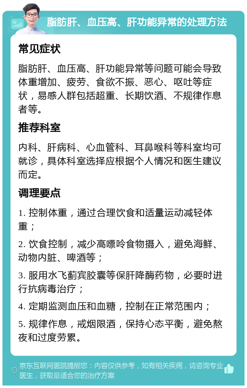 脂肪肝、血压高、肝功能异常的处理方法 常见症状 脂肪肝、血压高、肝功能异常等问题可能会导致体重增加、疲劳、食欲不振、恶心、呕吐等症状，易感人群包括超重、长期饮酒、不规律作息者等。 推荐科室 内科、肝病科、心血管科、耳鼻喉科等科室均可就诊，具体科室选择应根据个人情况和医生建议而定。 调理要点 1. 控制体重，通过合理饮食和适量运动减轻体重； 2. 饮食控制，减少高嘌呤食物摄入，避免海鲜、动物内脏、啤酒等； 3. 服用水飞蓟宾胶囊等保肝降酶药物，必要时进行抗病毒治疗； 4. 定期监测血压和血糖，控制在正常范围内； 5. 规律作息，戒烟限酒，保持心态平衡，避免熬夜和过度劳累。