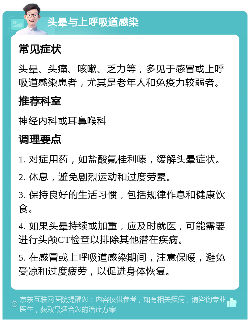 头晕与上呼吸道感染 常见症状 头晕、头痛、咳嗽、乏力等，多见于感冒或上呼吸道感染患者，尤其是老年人和免疫力较弱者。 推荐科室 神经内科或耳鼻喉科 调理要点 1. 对症用药，如盐酸氟桂利嗪，缓解头晕症状。 2. 休息，避免剧烈运动和过度劳累。 3. 保持良好的生活习惯，包括规律作息和健康饮食。 4. 如果头晕持续或加重，应及时就医，可能需要进行头颅CT检查以排除其他潜在疾病。 5. 在感冒或上呼吸道感染期间，注意保暖，避免受凉和过度疲劳，以促进身体恢复。