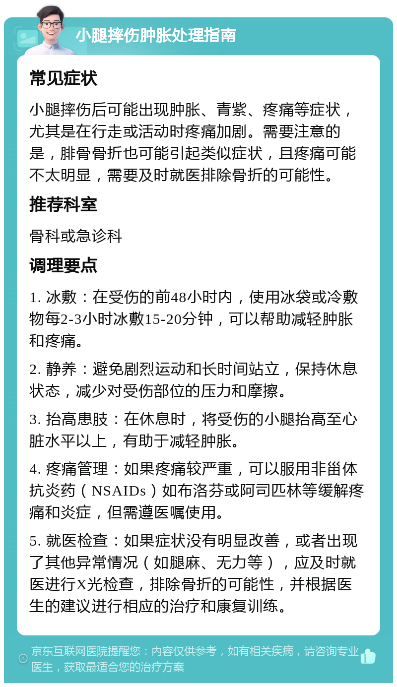 小腿摔伤肿胀处理指南 常见症状 小腿摔伤后可能出现肿胀、青紫、疼痛等症状，尤其是在行走或活动时疼痛加剧。需要注意的是，腓骨骨折也可能引起类似症状，且疼痛可能不太明显，需要及时就医排除骨折的可能性。 推荐科室 骨科或急诊科 调理要点 1. 冰敷：在受伤的前48小时内，使用冰袋或冷敷物每2-3小时冰敷15-20分钟，可以帮助减轻肿胀和疼痛。 2. 静养：避免剧烈运动和长时间站立，保持休息状态，减少对受伤部位的压力和摩擦。 3. 抬高患肢：在休息时，将受伤的小腿抬高至心脏水平以上，有助于减轻肿胀。 4. 疼痛管理：如果疼痛较严重，可以服用非甾体抗炎药（NSAIDs）如布洛芬或阿司匹林等缓解疼痛和炎症，但需遵医嘱使用。 5. 就医检查：如果症状没有明显改善，或者出现了其他异常情况（如腿麻、无力等），应及时就医进行X光检查，排除骨折的可能性，并根据医生的建议进行相应的治疗和康复训练。