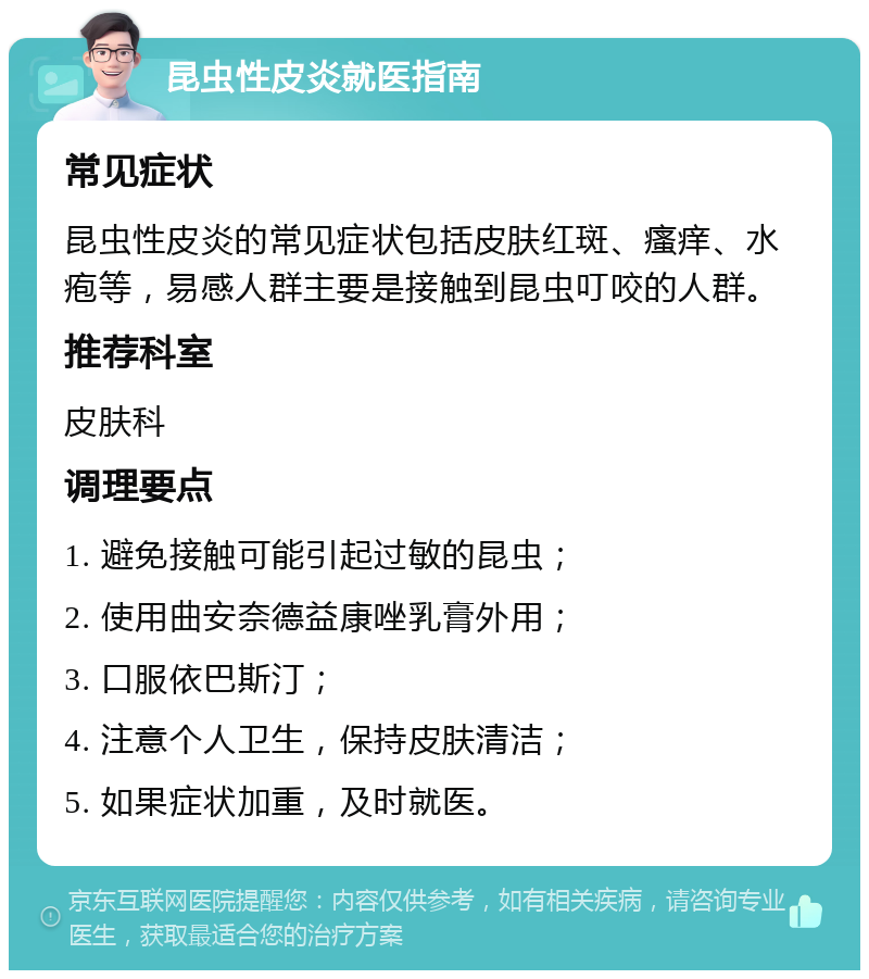 昆虫性皮炎就医指南 常见症状 昆虫性皮炎的常见症状包括皮肤红斑、瘙痒、水疱等，易感人群主要是接触到昆虫叮咬的人群。 推荐科室 皮肤科 调理要点 1. 避免接触可能引起过敏的昆虫； 2. 使用曲安奈德益康唑乳膏外用； 3. 口服依巴斯汀； 4. 注意个人卫生，保持皮肤清洁； 5. 如果症状加重，及时就医。