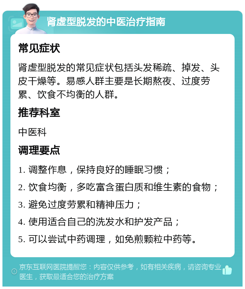 肾虚型脱发的中医治疗指南 常见症状 肾虚型脱发的常见症状包括头发稀疏、掉发、头皮干燥等。易感人群主要是长期熬夜、过度劳累、饮食不均衡的人群。 推荐科室 中医科 调理要点 1. 调整作息，保持良好的睡眠习惯； 2. 饮食均衡，多吃富含蛋白质和维生素的食物； 3. 避免过度劳累和精神压力； 4. 使用适合自己的洗发水和护发产品； 5. 可以尝试中药调理，如免煎颗粒中药等。