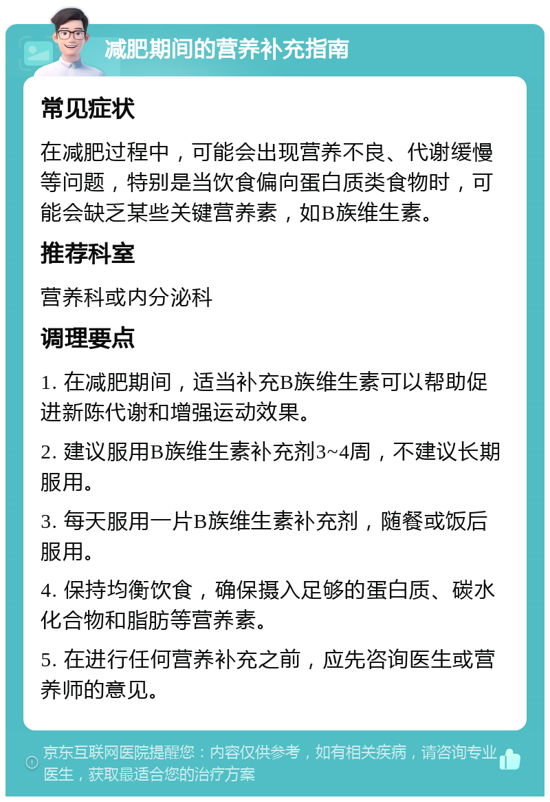 减肥期间的营养补充指南 常见症状 在减肥过程中，可能会出现营养不良、代谢缓慢等问题，特别是当饮食偏向蛋白质类食物时，可能会缺乏某些关键营养素，如B族维生素。 推荐科室 营养科或内分泌科 调理要点 1. 在减肥期间，适当补充B族维生素可以帮助促进新陈代谢和增强运动效果。 2. 建议服用B族维生素补充剂3~4周，不建议长期服用。 3. 每天服用一片B族维生素补充剂，随餐或饭后服用。 4. 保持均衡饮食，确保摄入足够的蛋白质、碳水化合物和脂肪等营养素。 5. 在进行任何营养补充之前，应先咨询医生或营养师的意见。