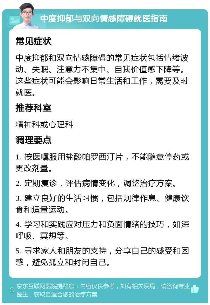 中度抑郁与双向情感障碍就医指南 常见症状 中度抑郁和双向情感障碍的常见症状包括情绪波动、失眠、注意力不集中、自我价值感下降等。这些症状可能会影响日常生活和工作，需要及时就医。 推荐科室 精神科或心理科 调理要点 1. 按医嘱服用盐酸帕罗西汀片，不能随意停药或更改剂量。 2. 定期复诊，评估病情变化，调整治疗方案。 3. 建立良好的生活习惯，包括规律作息、健康饮食和适量运动。 4. 学习和实践应对压力和负面情绪的技巧，如深呼吸、冥想等。 5. 寻求家人和朋友的支持，分享自己的感受和困惑，避免孤立和封闭自己。