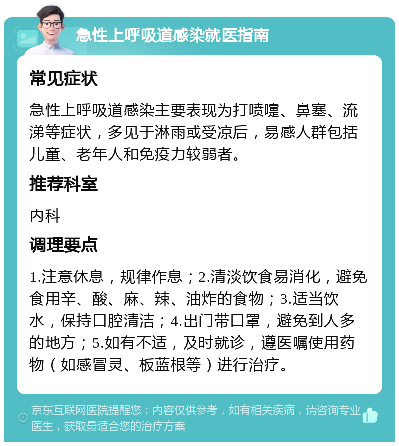 急性上呼吸道感染就医指南 常见症状 急性上呼吸道感染主要表现为打喷嚏、鼻塞、流涕等症状，多见于淋雨或受凉后，易感人群包括儿童、老年人和免疫力较弱者。 推荐科室 内科 调理要点 1.注意休息，规律作息；2.清淡饮食易消化，避免食用辛、酸、麻、辣、油炸的食物；3.适当饮水，保持口腔清洁；4.出门带口罩，避免到人多的地方；5.如有不适，及时就诊，遵医嘱使用药物（如感冒灵、板蓝根等）进行治疗。