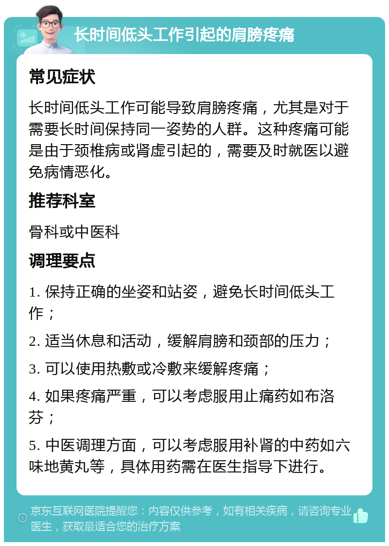 长时间低头工作引起的肩膀疼痛 常见症状 长时间低头工作可能导致肩膀疼痛，尤其是对于需要长时间保持同一姿势的人群。这种疼痛可能是由于颈椎病或肾虚引起的，需要及时就医以避免病情恶化。 推荐科室 骨科或中医科 调理要点 1. 保持正确的坐姿和站姿，避免长时间低头工作； 2. 适当休息和活动，缓解肩膀和颈部的压力； 3. 可以使用热敷或冷敷来缓解疼痛； 4. 如果疼痛严重，可以考虑服用止痛药如布洛芬； 5. 中医调理方面，可以考虑服用补肾的中药如六味地黄丸等，具体用药需在医生指导下进行。