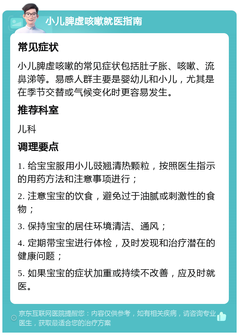 小儿脾虚咳嗽就医指南 常见症状 小儿脾虚咳嗽的常见症状包括肚子胀、咳嗽、流鼻涕等。易感人群主要是婴幼儿和小儿，尤其是在季节交替或气候变化时更容易发生。 推荐科室 儿科 调理要点 1. 给宝宝服用小儿豉翘清热颗粒，按照医生指示的用药方法和注意事项进行； 2. 注意宝宝的饮食，避免过于油腻或刺激性的食物； 3. 保持宝宝的居住环境清洁、通风； 4. 定期带宝宝进行体检，及时发现和治疗潜在的健康问题； 5. 如果宝宝的症状加重或持续不改善，应及时就医。