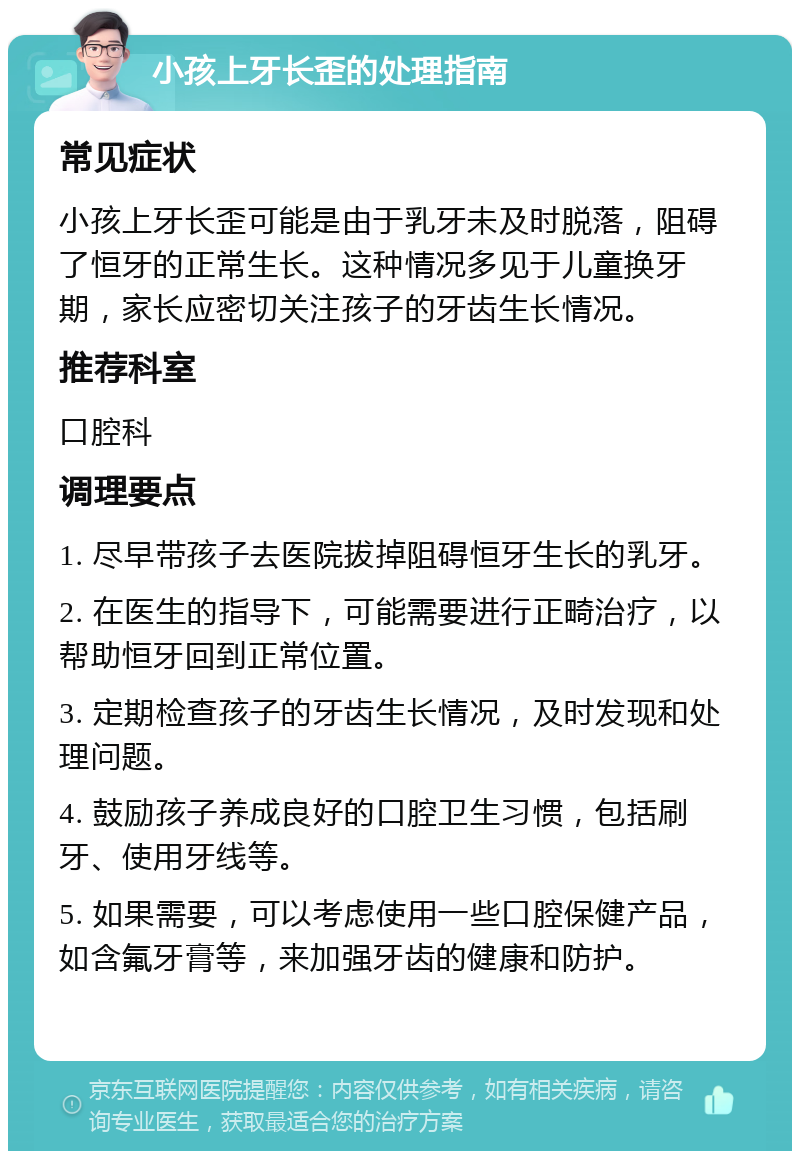 小孩上牙长歪的处理指南 常见症状 小孩上牙长歪可能是由于乳牙未及时脱落，阻碍了恒牙的正常生长。这种情况多见于儿童换牙期，家长应密切关注孩子的牙齿生长情况。 推荐科室 口腔科 调理要点 1. 尽早带孩子去医院拔掉阻碍恒牙生长的乳牙。 2. 在医生的指导下，可能需要进行正畸治疗，以帮助恒牙回到正常位置。 3. 定期检查孩子的牙齿生长情况，及时发现和处理问题。 4. 鼓励孩子养成良好的口腔卫生习惯，包括刷牙、使用牙线等。 5. 如果需要，可以考虑使用一些口腔保健产品，如含氟牙膏等，来加强牙齿的健康和防护。