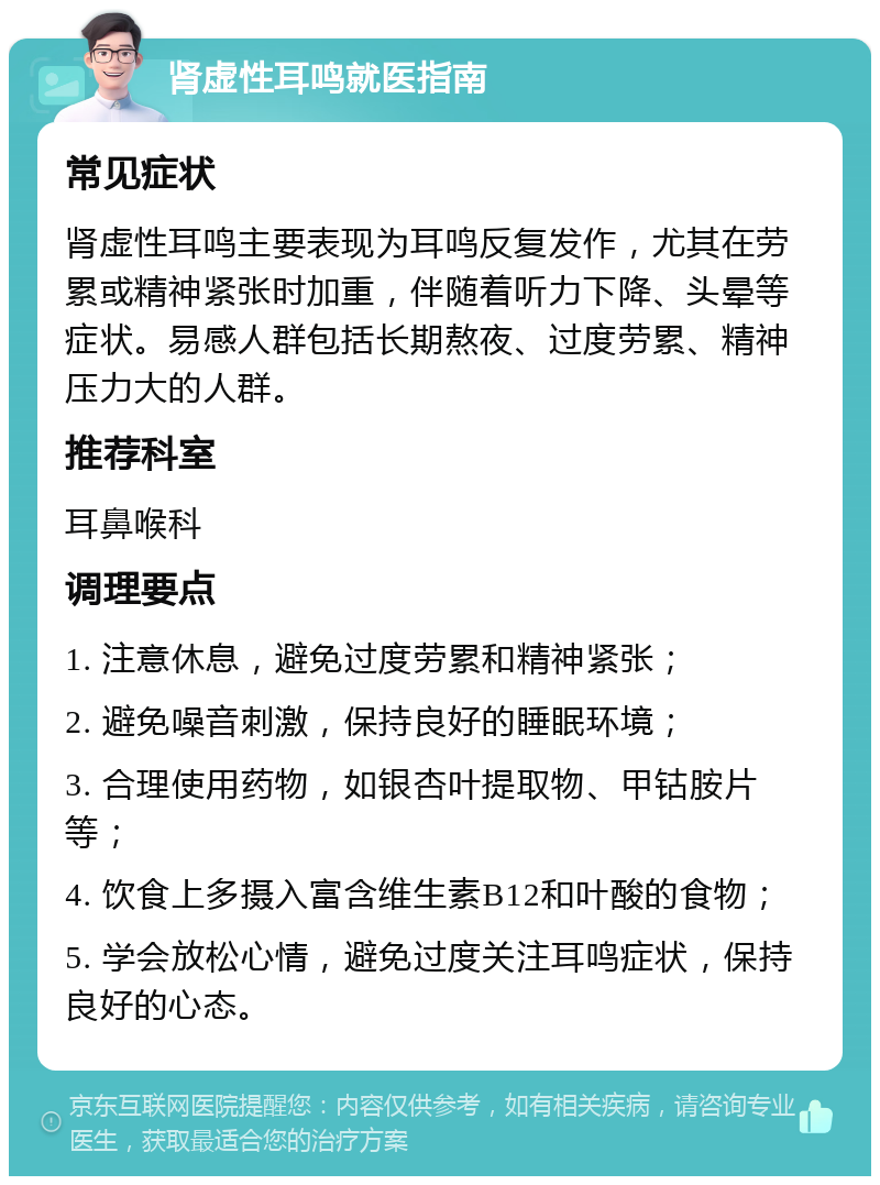 肾虚性耳鸣就医指南 常见症状 肾虚性耳鸣主要表现为耳鸣反复发作，尤其在劳累或精神紧张时加重，伴随着听力下降、头晕等症状。易感人群包括长期熬夜、过度劳累、精神压力大的人群。 推荐科室 耳鼻喉科 调理要点 1. 注意休息，避免过度劳累和精神紧张； 2. 避免噪音刺激，保持良好的睡眠环境； 3. 合理使用药物，如银杏叶提取物、甲钴胺片等； 4. 饮食上多摄入富含维生素B12和叶酸的食物； 5. 学会放松心情，避免过度关注耳鸣症状，保持良好的心态。