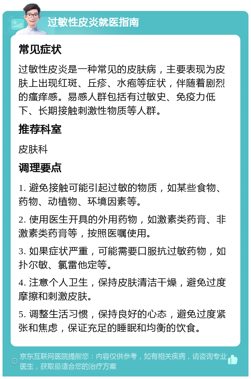 过敏性皮炎就医指南 常见症状 过敏性皮炎是一种常见的皮肤病，主要表现为皮肤上出现红斑、丘疹、水疱等症状，伴随着剧烈的瘙痒感。易感人群包括有过敏史、免疫力低下、长期接触刺激性物质等人群。 推荐科室 皮肤科 调理要点 1. 避免接触可能引起过敏的物质，如某些食物、药物、动植物、环境因素等。 2. 使用医生开具的外用药物，如激素类药膏、非激素类药膏等，按照医嘱使用。 3. 如果症状严重，可能需要口服抗过敏药物，如扑尔敏、氯雷他定等。 4. 注意个人卫生，保持皮肤清洁干燥，避免过度摩擦和刺激皮肤。 5. 调整生活习惯，保持良好的心态，避免过度紧张和焦虑，保证充足的睡眠和均衡的饮食。