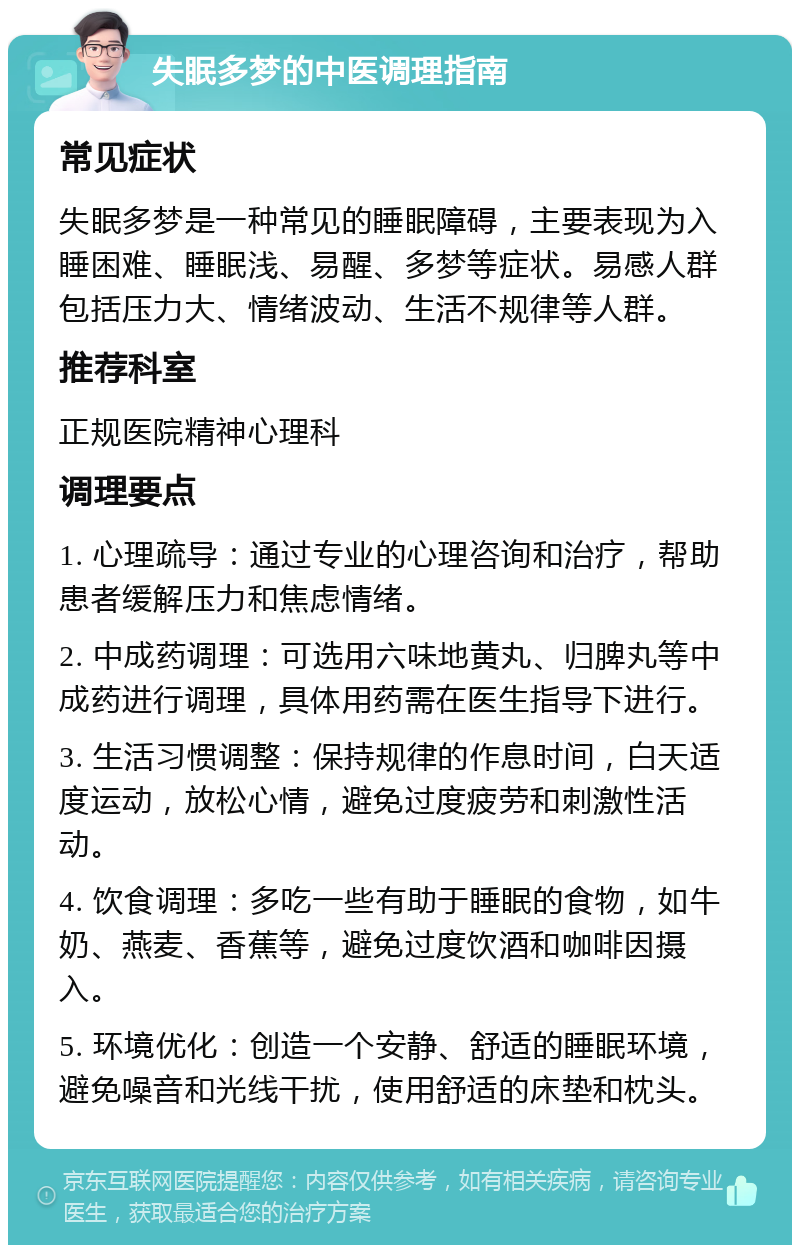 失眠多梦的中医调理指南 常见症状 失眠多梦是一种常见的睡眠障碍，主要表现为入睡困难、睡眠浅、易醒、多梦等症状。易感人群包括压力大、情绪波动、生活不规律等人群。 推荐科室 正规医院精神心理科 调理要点 1. 心理疏导：通过专业的心理咨询和治疗，帮助患者缓解压力和焦虑情绪。 2. 中成药调理：可选用六味地黄丸、归脾丸等中成药进行调理，具体用药需在医生指导下进行。 3. 生活习惯调整：保持规律的作息时间，白天适度运动，放松心情，避免过度疲劳和刺激性活动。 4. 饮食调理：多吃一些有助于睡眠的食物，如牛奶、燕麦、香蕉等，避免过度饮酒和咖啡因摄入。 5. 环境优化：创造一个安静、舒适的睡眠环境，避免噪音和光线干扰，使用舒适的床垫和枕头。