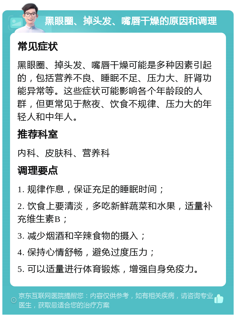 黑眼圈、掉头发、嘴唇干燥的原因和调理 常见症状 黑眼圈、掉头发、嘴唇干燥可能是多种因素引起的，包括营养不良、睡眠不足、压力大、肝肾功能异常等。这些症状可能影响各个年龄段的人群，但更常见于熬夜、饮食不规律、压力大的年轻人和中年人。 推荐科室 内科、皮肤科、营养科 调理要点 1. 规律作息，保证充足的睡眠时间； 2. 饮食上要清淡，多吃新鲜蔬菜和水果，适量补充维生素B； 3. 减少烟酒和辛辣食物的摄入； 4. 保持心情舒畅，避免过度压力； 5. 可以适量进行体育锻炼，增强自身免疫力。