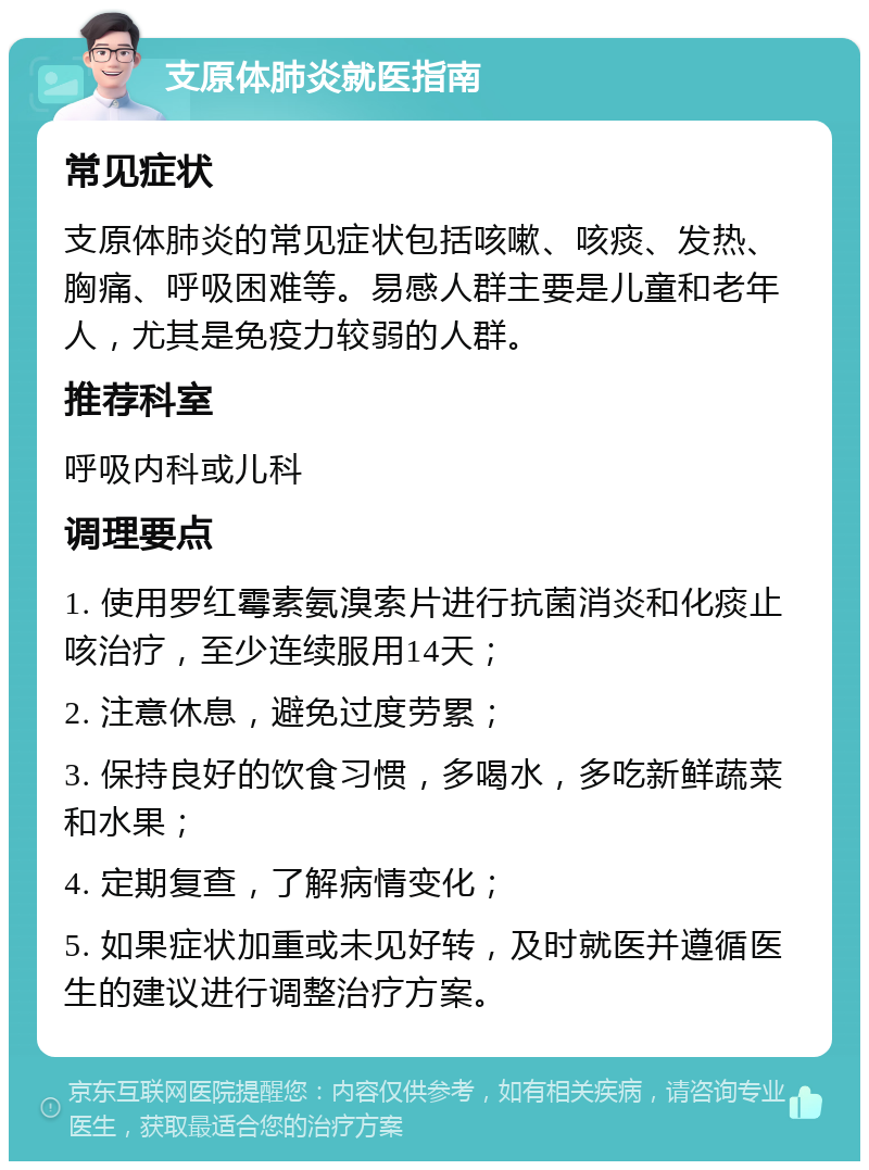 支原体肺炎就医指南 常见症状 支原体肺炎的常见症状包括咳嗽、咳痰、发热、胸痛、呼吸困难等。易感人群主要是儿童和老年人，尤其是免疫力较弱的人群。 推荐科室 呼吸内科或儿科 调理要点 1. 使用罗红霉素氨溴索片进行抗菌消炎和化痰止咳治疗，至少连续服用14天； 2. 注意休息，避免过度劳累； 3. 保持良好的饮食习惯，多喝水，多吃新鲜蔬菜和水果； 4. 定期复查，了解病情变化； 5. 如果症状加重或未见好转，及时就医并遵循医生的建议进行调整治疗方案。