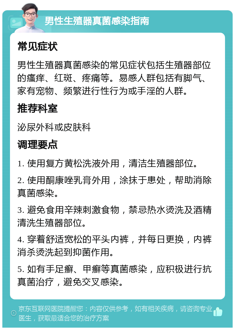 男性生殖器真菌感染指南 常见症状 男性生殖器真菌感染的常见症状包括生殖器部位的瘙痒、红斑、疼痛等。易感人群包括有脚气、家有宠物、频繁进行性行为或手淫的人群。 推荐科室 泌尿外科或皮肤科 调理要点 1. 使用复方黄松洗液外用，清洁生殖器部位。 2. 使用酮康唑乳膏外用，涂抹于患处，帮助消除真菌感染。 3. 避免食用辛辣刺激食物，禁忌热水烫洗及酒精清洗生殖器部位。 4. 穿着舒适宽松的平头内裤，并每日更换，内裤消杀烫洗起到抑菌作用。 5. 如有手足癣、甲癣等真菌感染，应积极进行抗真菌治疗，避免交叉感染。