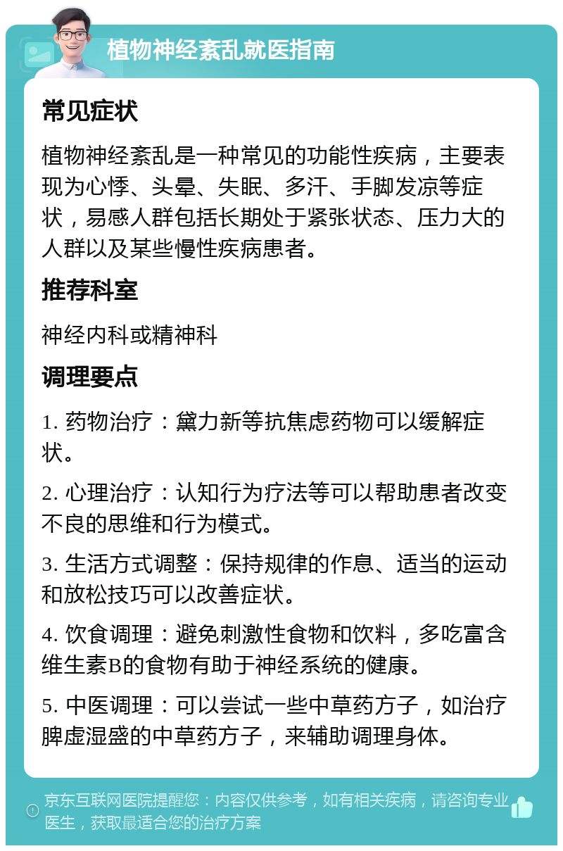 植物神经紊乱就医指南 常见症状 植物神经紊乱是一种常见的功能性疾病，主要表现为心悸、头晕、失眠、多汗、手脚发凉等症状，易感人群包括长期处于紧张状态、压力大的人群以及某些慢性疾病患者。 推荐科室 神经内科或精神科 调理要点 1. 药物治疗：黛力新等抗焦虑药物可以缓解症状。 2. 心理治疗：认知行为疗法等可以帮助患者改变不良的思维和行为模式。 3. 生活方式调整：保持规律的作息、适当的运动和放松技巧可以改善症状。 4. 饮食调理：避免刺激性食物和饮料，多吃富含维生素B的食物有助于神经系统的健康。 5. 中医调理：可以尝试一些中草药方子，如治疗脾虚湿盛的中草药方子，来辅助调理身体。